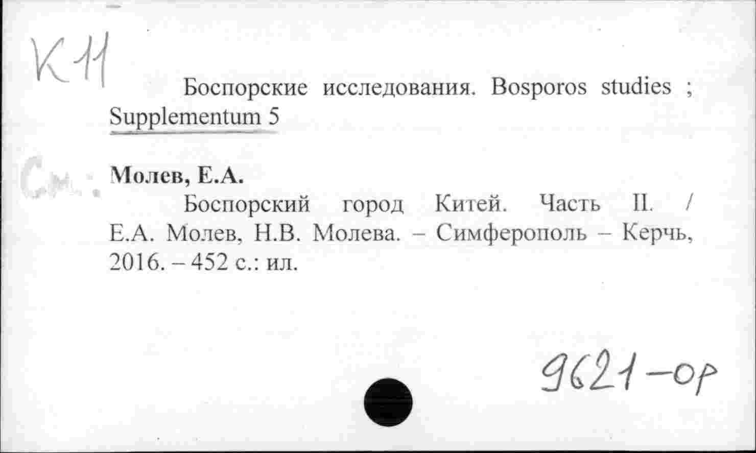 ﻿
Боспорские исследования. Bosporos studies ;
Suppiementum 5
Молев, E.A.
Боспорский город Китей. Часть II. / Е.А. Молев, Н.В. Молева. - Симферополь - Керчь, 2016.-452 с.: ил.
